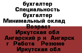 бухгалтер › Специальность ­ бухгалтер › Минимальный оклад ­ 15 000 › Возраст ­ 51 - Иркутская обл., Ангарский р-н, Ангарск г. Работа » Резюме   . Иркутская обл.